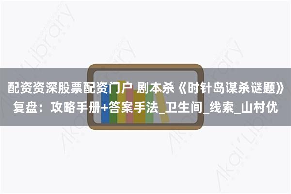 配资资深股票配资门户 剧本杀《时针岛谋杀谜题》复盘：攻略手册+答案手法_卫生间_线索_山村优