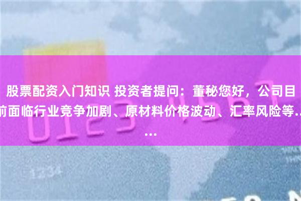 股票配资入门知识 投资者提问：董秘您好，公司目前面临行业竞争加剧、原材料价格波动、汇率风险等...