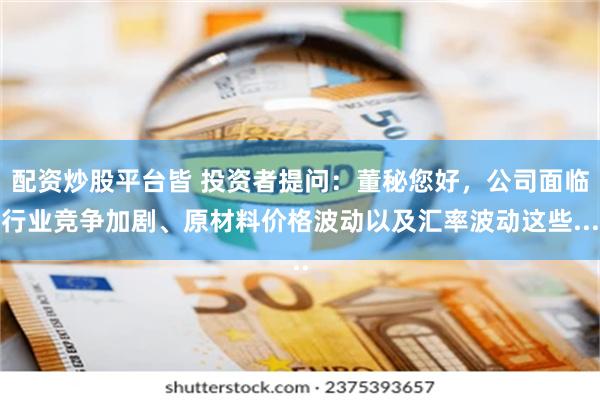 配资炒股平台皆 投资者提问：董秘您好，公司面临行业竞争加剧、原材料价格波动以及汇率波动这些...