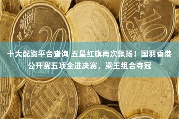 十大配资平台查询 五星红旗再次飘扬！国羽香港公开赛五项全进决赛，梁王组合夺冠