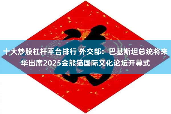 十大炒股杠杆平台排行 外交部：巴基斯坦总统将来华出席2025金熊猫国际文化论坛开幕式
