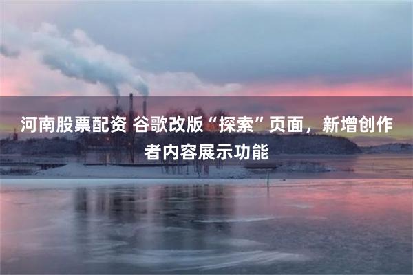 河南股票配资 谷歌改版“探索”页面，新增创作者内容展示功能