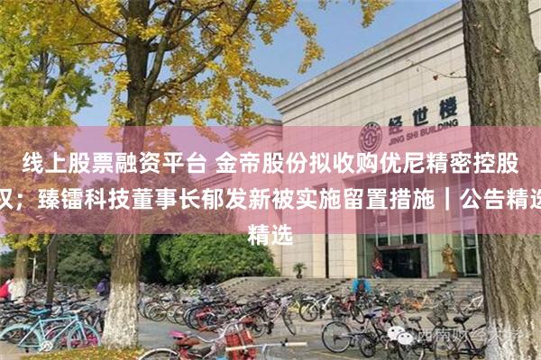 线上股票融资平台 金帝股份拟收购优尼精密控股权；臻镭科技董事长郁发新被实施留置措施｜公告精选