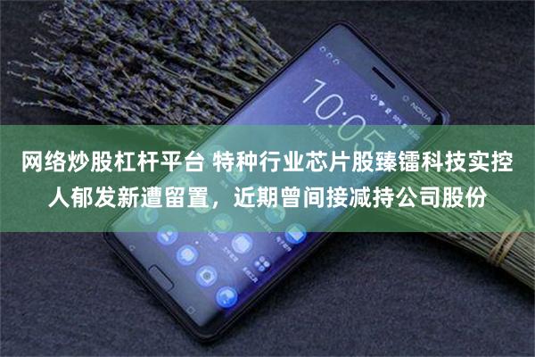网络炒股杠杆平台 特种行业芯片股臻镭科技实控人郁发新遭留置，近期曾间接减持公司股份
