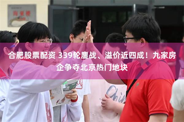 合肥股票配资 339轮鏖战、溢价近四成！九家房企争夺北京热门地块