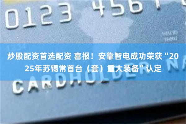 炒股配资首选配资 喜报！安靠智电成功荣获“2025年苏锡常首台（套）重大装备”认定