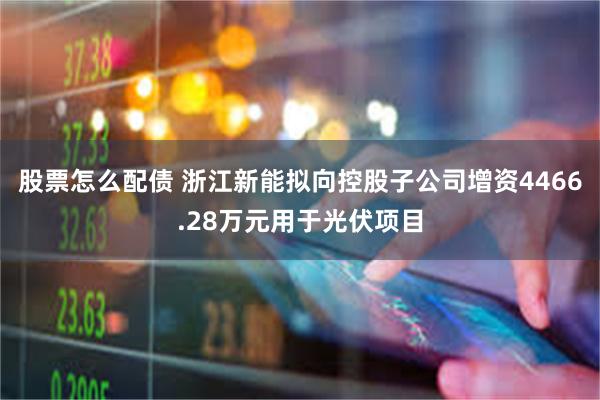 股票怎么配债 浙江新能拟向控股子公司增资4466.28万元用于光伏项目