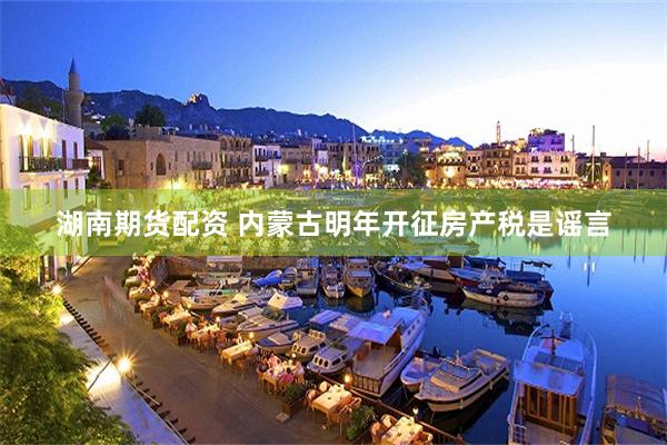 湖南期货配资 内蒙古明年开征房产税是谣言