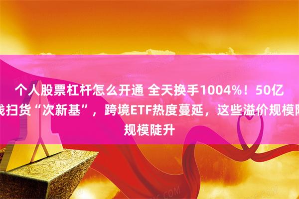 个人股票杠杆怎么开通 全天换手1004%！50亿热钱扫货“次新基”，跨境ETF热度蔓延，这些溢价规模陡升