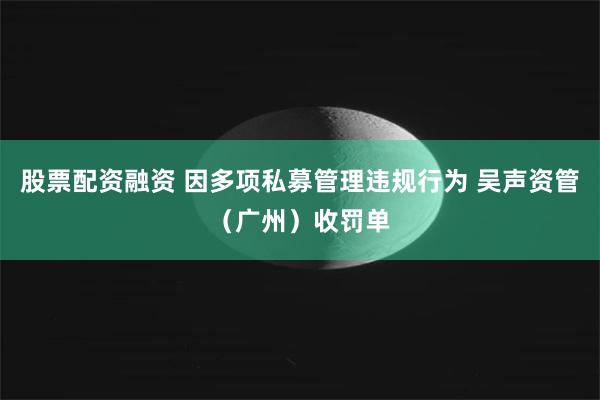 股票配资融资 因多项私募管理违规行为 吴声资管（广州）收罚单