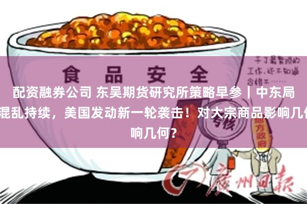 配资融券公司 东吴期货研究所策略早参｜中东局势混乱持续，美国发动新一轮袭击！对大宗商品影响几何？