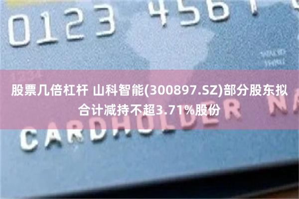 股票几倍杠杆 山科智能(300897.SZ)部分股东拟合计减持不超3.71%股份