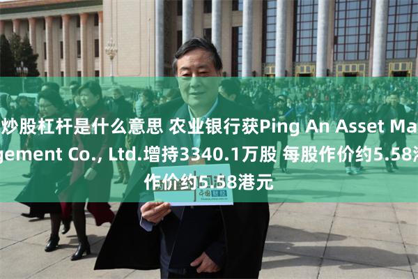 炒股杠杆是什么意思 农业银行获Ping An Asset Management Co., Ltd.增持3340.1万股 每股作价约5.58港元
