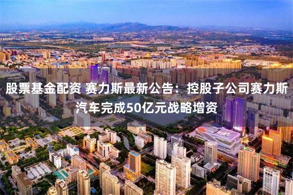 股票基金配资 赛力斯最新公告：控股子公司赛力斯汽车完成50亿元战略增资