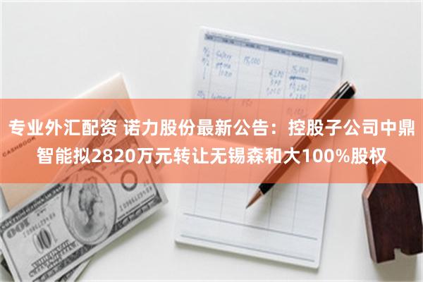 专业外汇配资 诺力股份最新公告：控股子公司中鼎智能拟2820万元转让无锡森和大100%股权