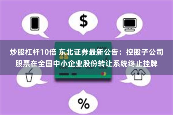 炒股杠杆10倍 东北证券最新公告：控股子公司股票在全国中小企业股份转让系统终止挂牌