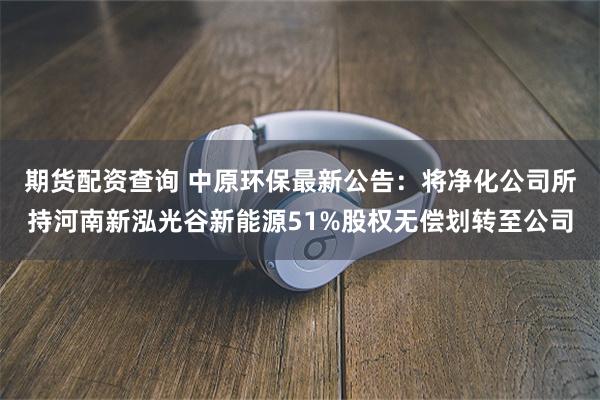 期货配资查询 中原环保最新公告：将净化公司所持河南新泓光谷新能源51%股权无偿划转至公司