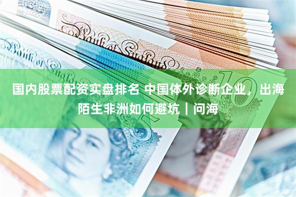 国内股票配资实盘排名 中国体外诊断企业，出海陌生非洲如何避坑｜问海