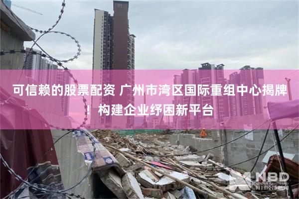 可信赖的股票配资 广州市湾区国际重组中心揭牌！构建企业纾困新平台