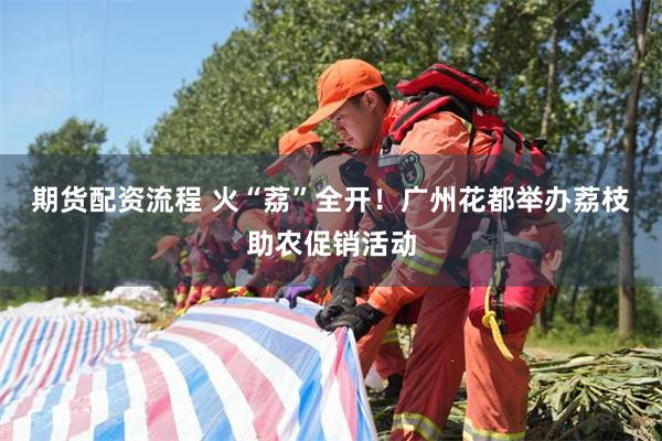 期货配资流程 火“荔”全开!广州花都举办荔枝助农促销活动