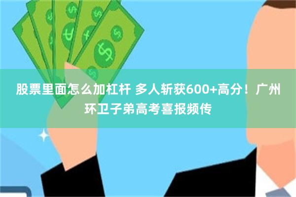 股票里面怎么加杠杆 多人斩获600+高分！广州环卫子弟高考喜报频传