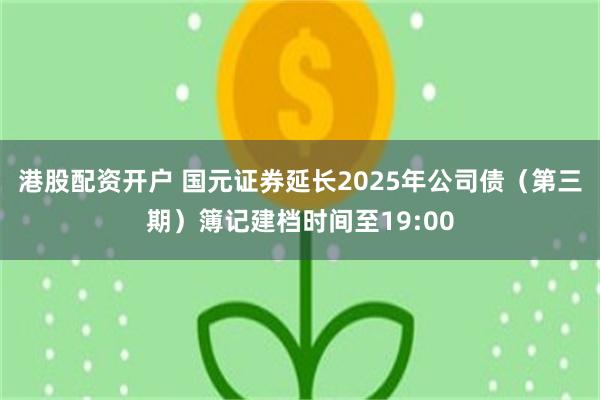 港股配资开户 国元证券延长2025年公司债（第三期）簿记建档时间至19:00