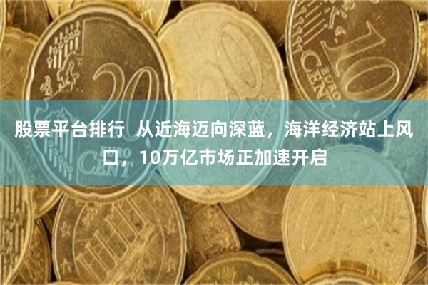 股票平台排行  从近海迈向深蓝，海洋经济站上风口，10万亿市场正加速开启