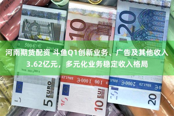 河南期货配资 斗鱼Q1创新业务、广告及其他收入3.62亿元，多元化业务稳定收入格局