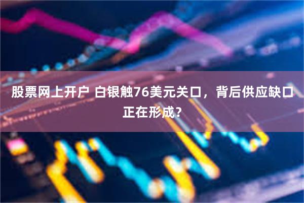 股票网上开户 白银触76美元关口，背后供应缺口正在形成？
