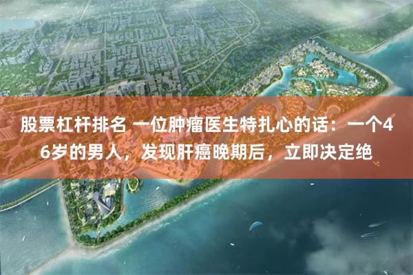 股票杠杆排名 一位肿瘤医生特扎心的话：一个46岁的男人，发现肝癌晚期后，立即决定绝