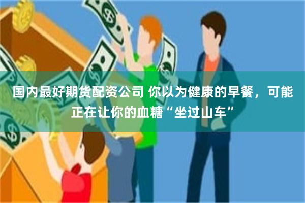 国内最好期货配资公司 你以为健康的早餐，可能正在让你的血糖“坐过山车”