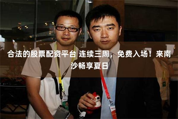 合法的股票配资平台 连续三周，免费入场！来南沙畅享夏日