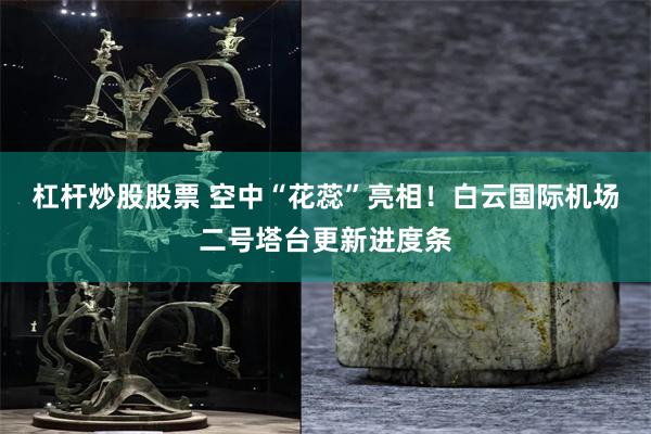 杠杆炒股股票 空中“花蕊”亮相！白云国际机场二号塔台更新进度条