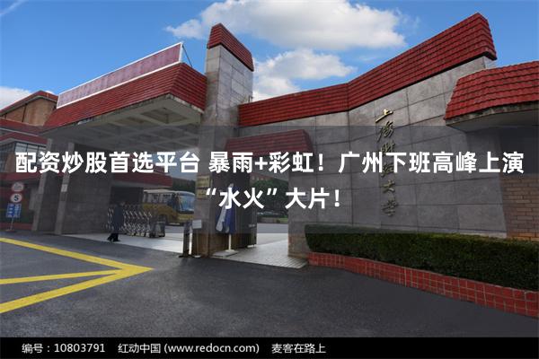 配资炒股首选平台 暴雨+彩虹！广州下班高峰上演“水火”大片！