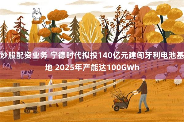 炒股配资业务 宁德时代拟投140亿元建匈牙利电池基地 2025年产能达100GWh