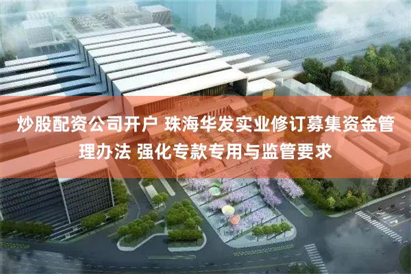 炒股配资公司开户 珠海华发实业修订募集资金管理办法 强化专款专用与监管要求