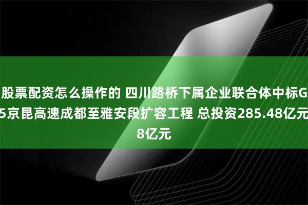 股票配资怎么操作的 四川路桥下属企业联合体中标G5京昆高速成都至雅安段扩容工程 总投资285.48亿元