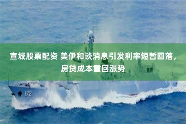 宣城股票配资 美伊和谈消息引发利率短暂回落，房贷成本重回涨势