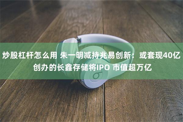 炒股杠杆怎么用 朱一明减持兆易创新：或套现40亿 创办的长鑫存储将IPO 市值超万亿
