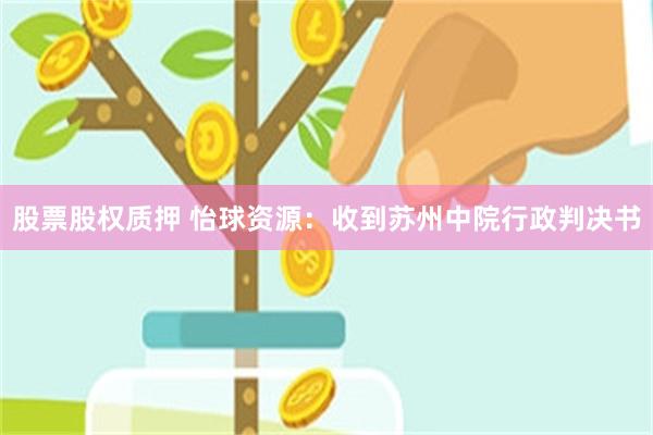 股票股权质押 怡球资源：收到苏州中院行政判决书