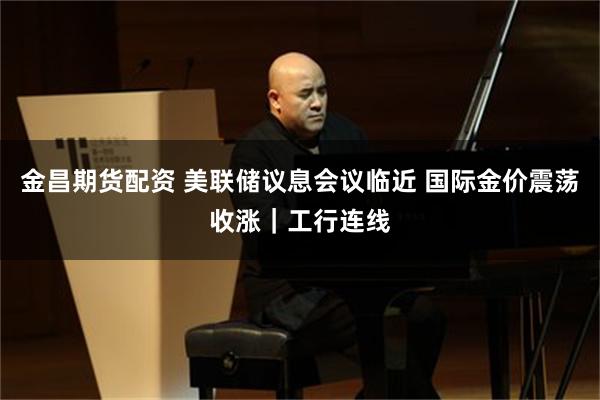 金昌期货配资 美联储议息会议临近 国际金价震荡收涨｜工行连线