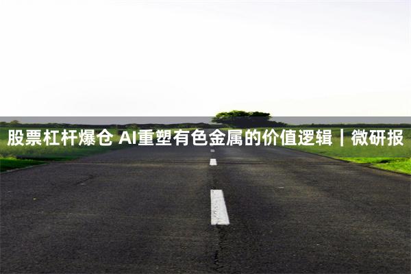 股票杠杆爆仓 AI重塑有色金属的价值逻辑｜微研报