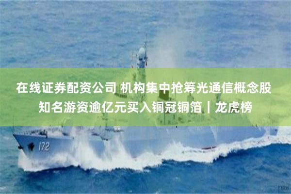 在线证券配资公司 机构集中抢筹光通信概念股 知名游资逾亿元买入铜冠铜箔｜龙虎榜