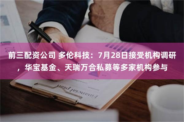 前三配资公司 多伦科技：7月28日接受机构调研，华宝基金、天瑞万合私募等多家机构参与