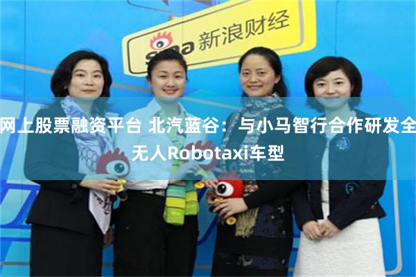 网上股票融资平台 北汽蓝谷：与小马智行合作研发全无人Robotaxi车型