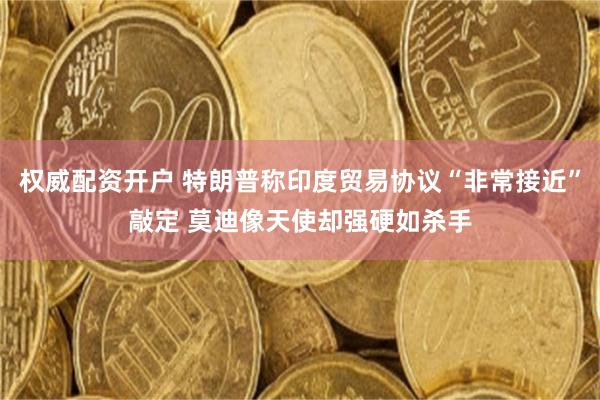 权威配资开户 特朗普称印度贸易协议“非常接近”敲定 莫迪像天使却强硬如杀手