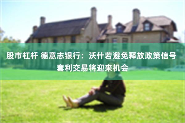 股市杠杆 德意志银行：沃什若避免释放政策信号 套利交易将迎来机会