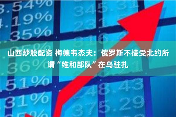 山西炒股配资 梅德韦杰夫：俄罗斯不接受北约所谓“维和部队”在乌驻扎