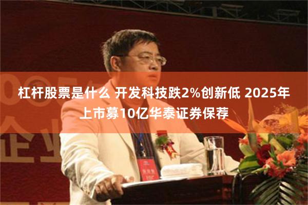 杠杆股票是什么 开发科技跌2%创新低 2025年上市募10亿华泰证券保荐