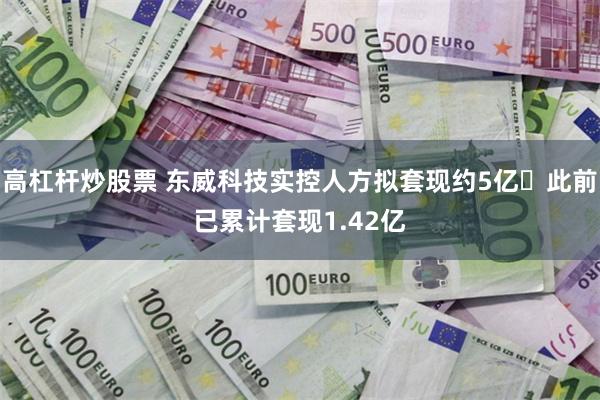 高杠杆炒股票 东威科技实控人方拟套现约5亿 此前已累计套现1.42亿